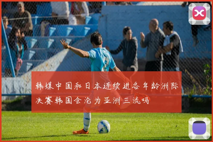 韩媒中国和日本连续进各年龄洲际决赛韩国会沦为亚洲三流吗