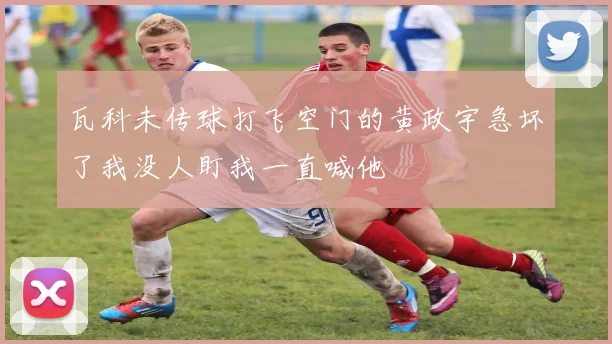 瓦科未传球打飞空门的黄政宇急坏了我没人盯我一直喊他